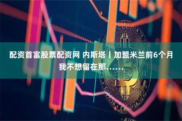 配资首富股票配资网 内斯塔丨加盟米兰前6个月我不想留在那……
