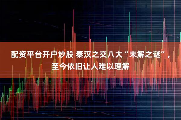 配资平台开户炒股 秦汉之交八大“未解之谜”，至今依旧让人难以理解