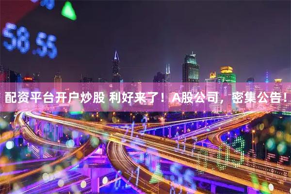 配资平台开户炒股 利好来了！A股公司，密集公告！