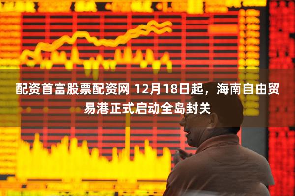 配资首富股票配资网 12月18日起，海南自由贸易港正式启动全岛封关
