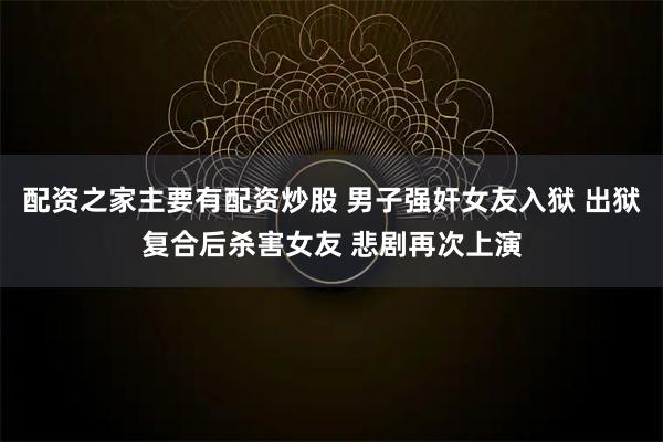配资之家主要有配资炒股 男子强奸女友入狱 出狱复合后杀害女友 悲剧再次上演