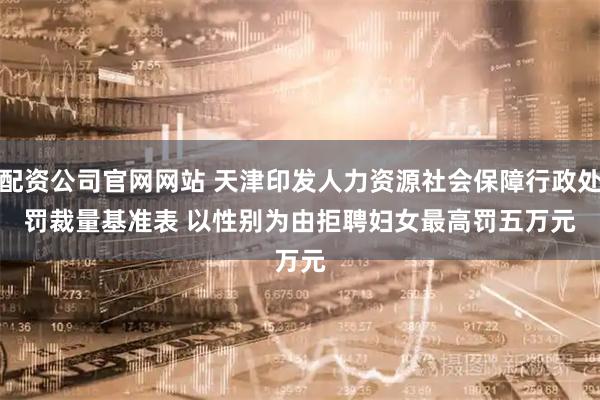 配资公司官网网站 天津印发人力资源社会保障行政处罚裁量基准表 以性别为由拒聘妇女最高罚五万元